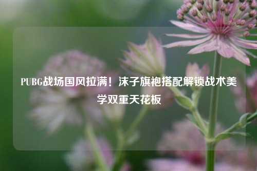 PUBG战场国风拉满!沫子旗袍搭配解锁战术美学双重天花板