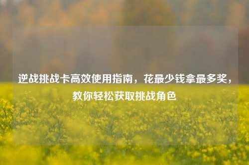 逆战挑战卡高效使用指南,花最少钱拿最多奖,教你轻松获取挑战角色