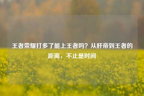 王者荣耀打多了能上王者吗?从肝帝到王者的距离,不止是时间