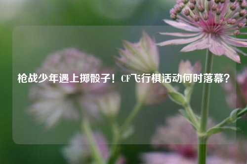 枪战少年遇上掷骰子!CF飞行棋活动何时落幕?