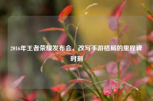 2016年王者荣耀发布会,改写手游格局的里程碑时刻