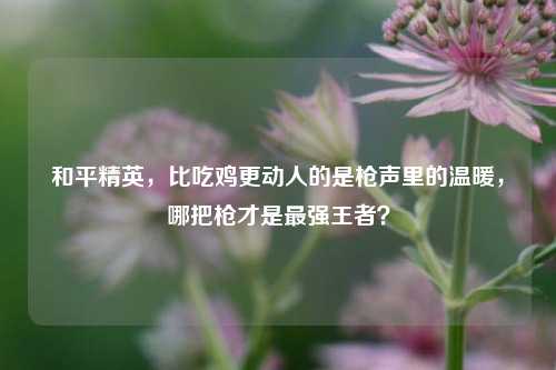 和平精英,比吃鸡更动人的是枪声里的温暖,哪把枪才是最强王者?