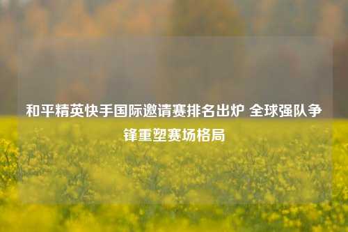 和平精英快手国际邀请赛排名出炉 全球强队争锋重塑赛场格局