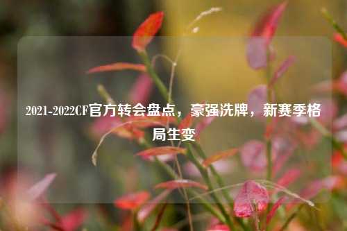 2021-2022CF官方转会盘点,豪强洗牌,新赛季格局生变
