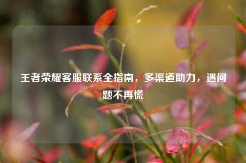 王者荣耀 联系全指南,多渠道助力,遇问题不再慌