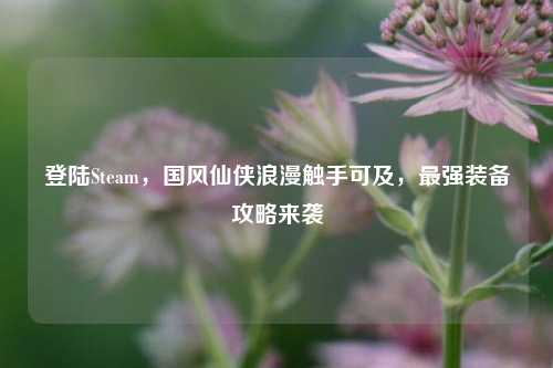 登陆Steam,国风仙侠浪漫触手可及,最强装备攻略来袭