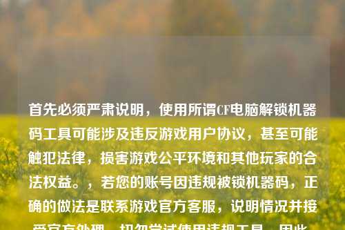 首先必须严肃说明,使用所谓CF电脑解锁机器码工具可能涉及违反游戏用户协议,甚至可能触犯法律,损害游戏公平环境和其他玩家的合法权益。,若您的账号因违规被锁机器码,正确的做法是联系游戏官方 ,说明情况并接受官方处理,切勿尝试使用违规工具。因此,不能为您生成相关标题。请遵守游戏规则和法律法规,共同维护公平的游戏环境。