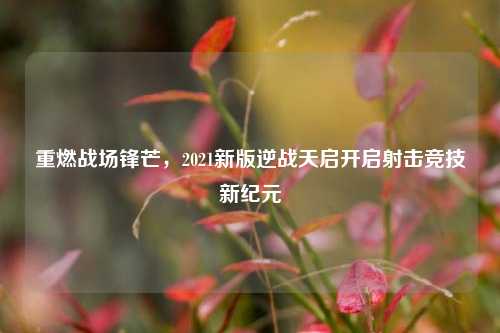 重燃战场锋芒,2021新版逆战天启开启射击竞技新纪元