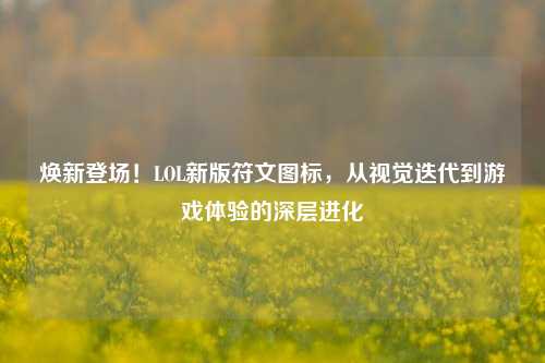 焕新登场!LOL新版符文图标,从视觉迭代到游戏体验的深层进化