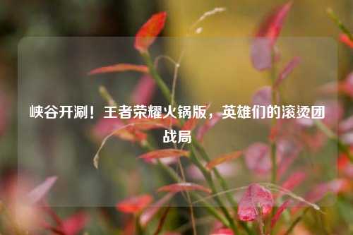 峡谷开涮!王者荣耀火锅版,英雄们的滚烫团战局