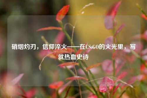 硝烟灼刃,信仰淬火——在CS:GO的火光里,写就热血史诗