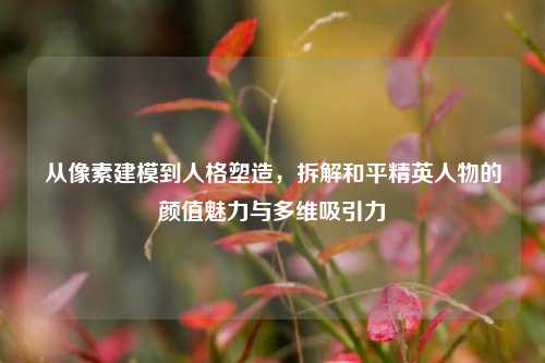 从像素建模到人格塑造,拆解和平精英人物的颜值魅力与多维吸引力