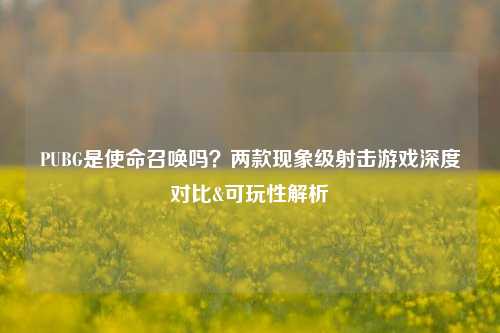 PUBG是使命召唤吗?两款现象级射击游戏深度对比&可玩性解析