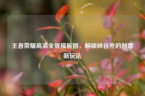王者荣耀高清全屏模板图,解锁峡谷外的创意新玩法