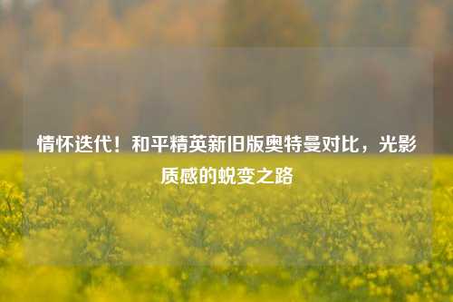 情怀迭代!和平精英新旧版奥特曼对比,光影质感的蜕变之路