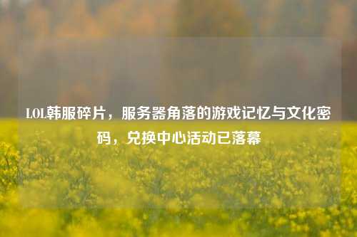 LOL韩服碎片,服务器角落的游戏记忆与文化密码,兑换中心活动已落幕