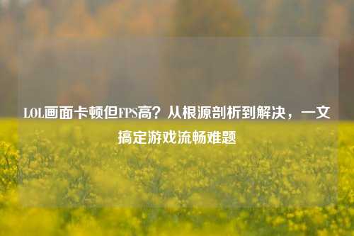 LOL画面卡顿但FPS高?从根源剖析到解决,一文搞定游戏流畅难题