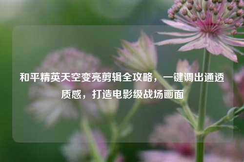 和平精英天空变亮剪辑全攻略,一键调出通透质感,打造电影级战场画面