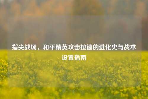 指尖战场,和平精英攻击按键的进化史与战术设置指南