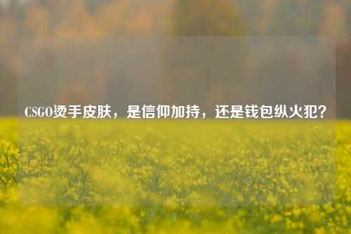 CSGO烫手皮肤,是信仰加持,还是钱包纵火犯?