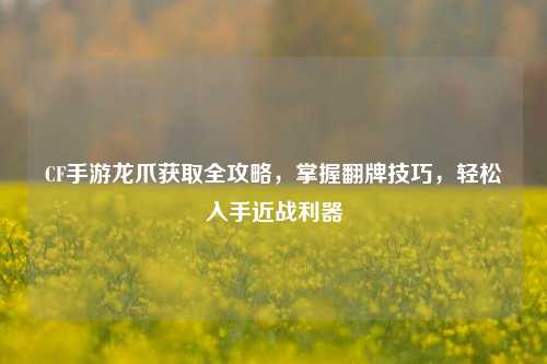 CF手游龙爪获取全攻略,掌握翻牌技巧,轻松入手近战利器