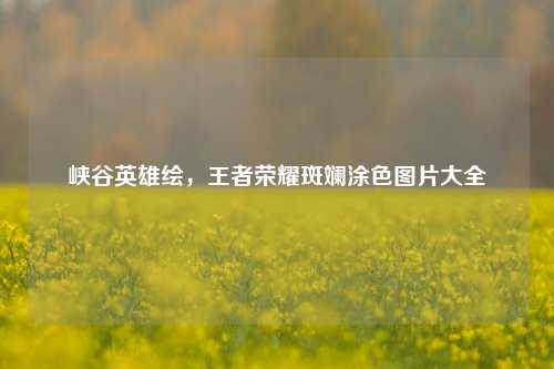 峡谷英雄绘,王者荣耀斑斓涂色图片大全