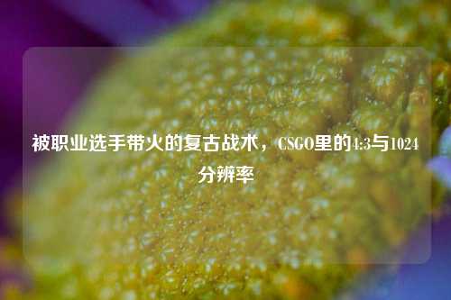 被职业选手带火的复古战术,CSGO里的4:3与1024分辨率