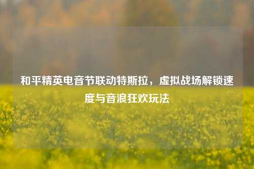 和平精英电音节联动特斯拉,虚拟战场解锁速度与音浪狂欢玩法