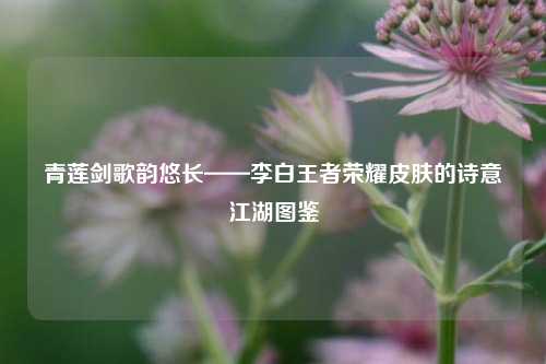 青莲剑歌韵悠长——李白王者荣耀皮肤的诗意江湖图鉴