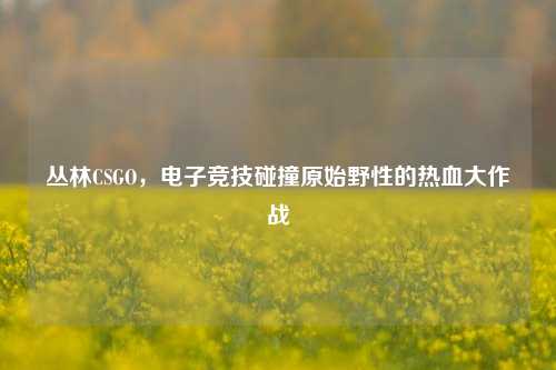 丛林CSGO,电子竞技碰撞原始野性的热血大作战