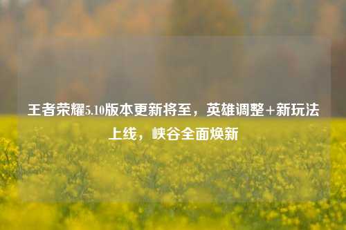王者荣耀5.10版本更新将至,英雄调整+新玩法上线,峡谷全面焕新