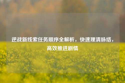 逆战新线索任务顺序全解析,快速理清脉络,高效推进剧情