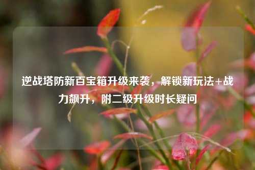 逆战塔防新百宝箱升级来袭，解锁新玩法+战力飙升，附二级升级时长疑问