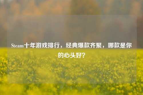 Steam十年游戏排行,经典爆款齐聚,哪款是你的心头好?