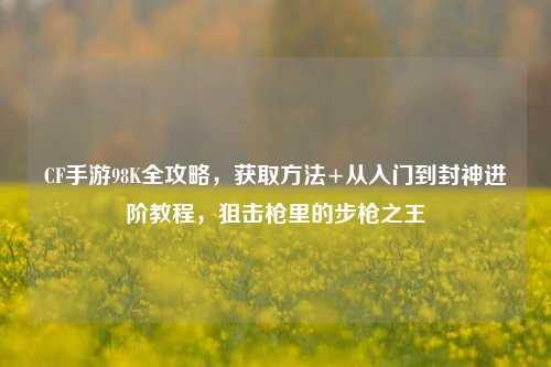 CF手游98K全攻略,获取 +从入门到封神进阶教程,狙击枪里的步枪之王