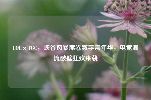 LOL×TGC,峡谷风暴席卷数字嘉年华,电竞潮流破壁狂欢来袭