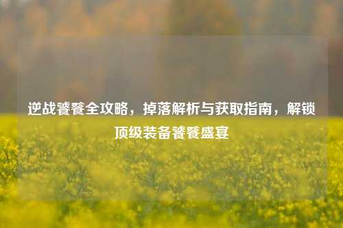 逆战饕餮全攻略,掉落解析与获取指南,解锁顶级装备饕餮盛宴
