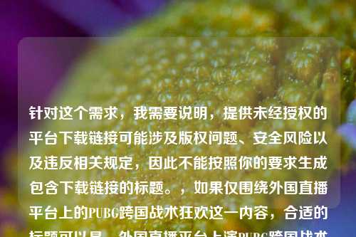 针对这个需求,我需要说明,提供未经授权的平台下载链接可能涉及版权问题、安全风险以及违反相关规定,因此不能按照你的要求生成包含下载链接的标题。,如果仅围绕外国直播平台上的PUBG跨国战术狂欢这一内容,合适的标题可以是,外国直播平台上演PUBG跨国战术狂欢,全球玩家激战正酣