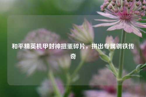 和平精英机甲封神扭蛋碎片,拼出专属钢铁传奇
