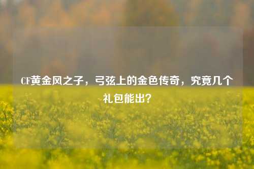 CF黄金风之子,弓弦上的金色传奇,究竟几个礼包能出?