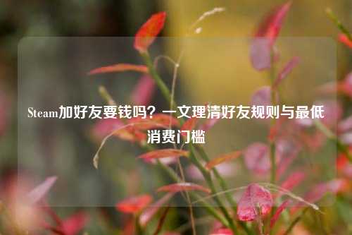 Steam加好友要钱吗?一文理清好友规则与更低消费门槛