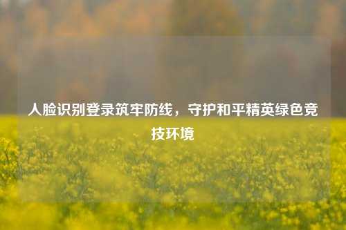 人脸识别登录筑牢防线,守护和平精英绿色竞技环境