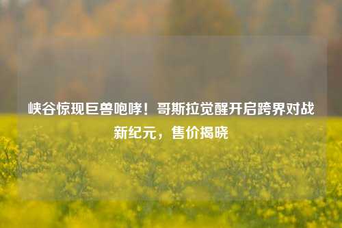 峡谷惊现巨兽咆哮!哥斯拉觉醒开启跨界对战新纪元,售价揭晓