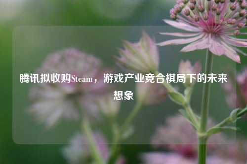 腾讯拟收购Steam,游戏产业竞合棋局下的未来想象
