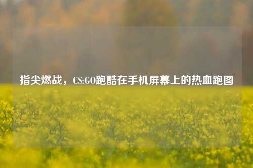 指尖燃战,CS:GO跑酷在手机屏幕上的热血跑图
