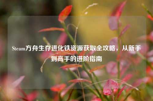 Steam方舟生存进化铁资源获取全攻略,从新手到高手的进阶指南