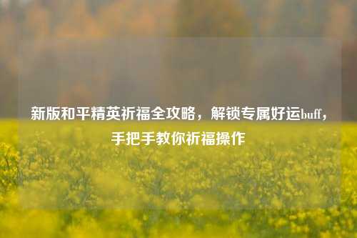 新版和平精英祈福全攻略,解锁专属好运buff,手把手教你祈福操作