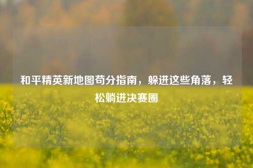 和平精英新地图苟分指南,躲进这些角落,轻松躺进决赛圈