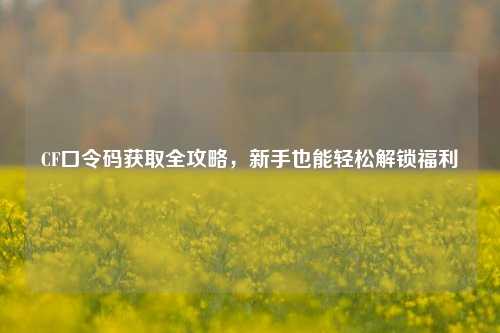 CF口令码获取全攻略,新手也能轻松解锁福利